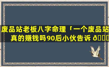 废品站老板八字命理「一个废品站真的赚钱吗90后小伙告诉 🐈 你真相!」